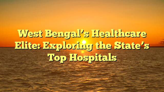 West Bengal’s Healthcare Elite: Exploring the State’s Top Hospitals