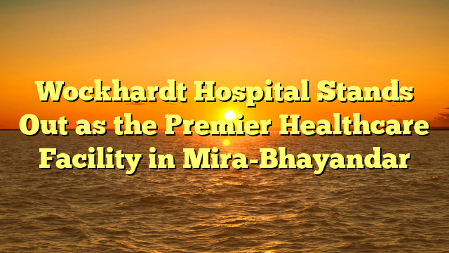 Wockhardt Hospital Stands Out as the Premier Healthcare Facility in Mira-Bhayandar