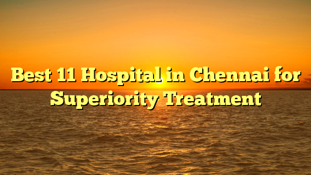 Best 11 Hospital in Chennai for Superiority Treatment